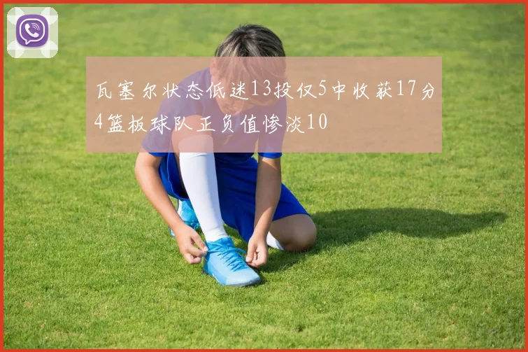瓦塞尔状态低迷13投仅5中收获17分4篮板球队正负值惨淡10