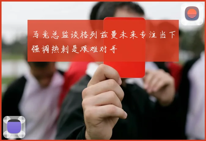 马竞总监谈格列兹曼未来专注当下强调热刺是艰难对手