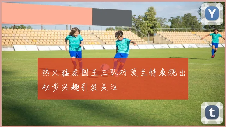 热火猛龙国王三队对莫兰特表现出初步兴趣引发关注