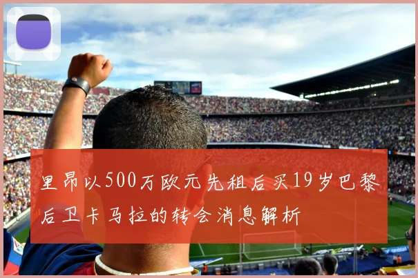 里昂以500万欧元先租后买19岁巴黎后卫卡马拉的转会消息解析