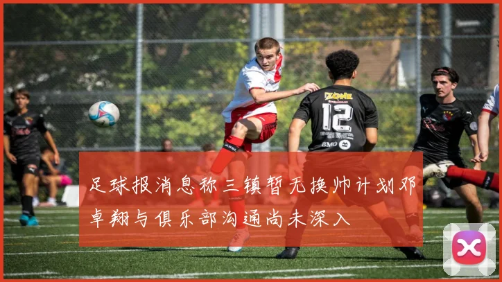 足球报消息称三镇暂无换帅计划邓卓翔与俱乐部沟通尚未深入