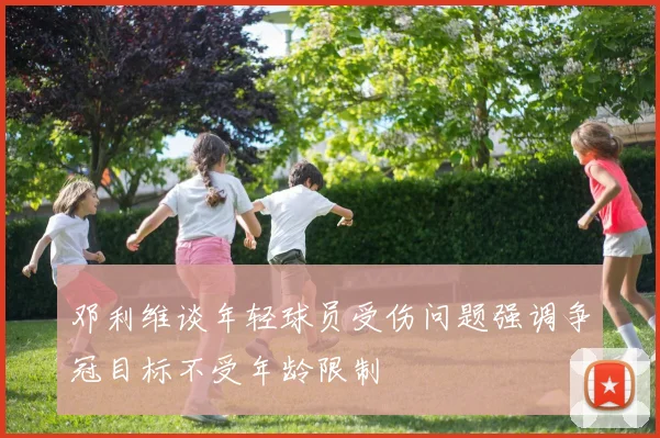 邓利维谈年轻球员受伤问题强调争冠目标不受年龄限制