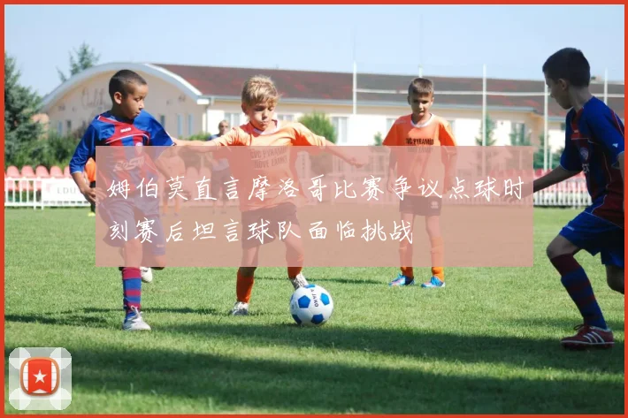 姆伯莫直言摩洛哥比赛争议点球时刻赛后坦言球队面临挑战