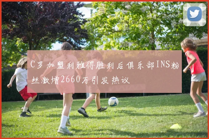 C罗加盟利雅得胜利后俱乐部INS粉丝激增2660万引发热议