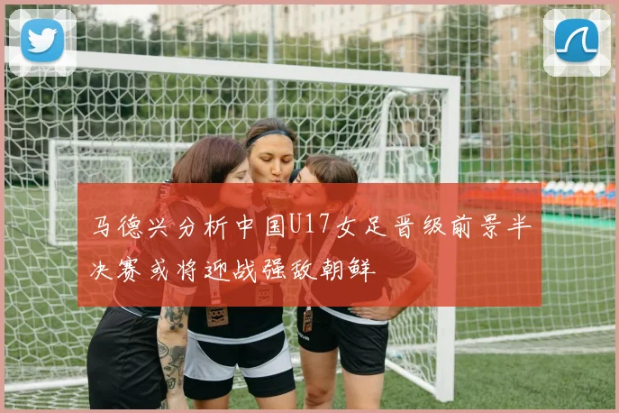 马德兴分析中国U17女足晋级前景半决赛或将迎战强敌朝鲜