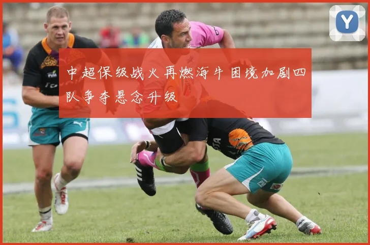 中超保级战火再燃海牛困境加剧四队争夺悬念升级