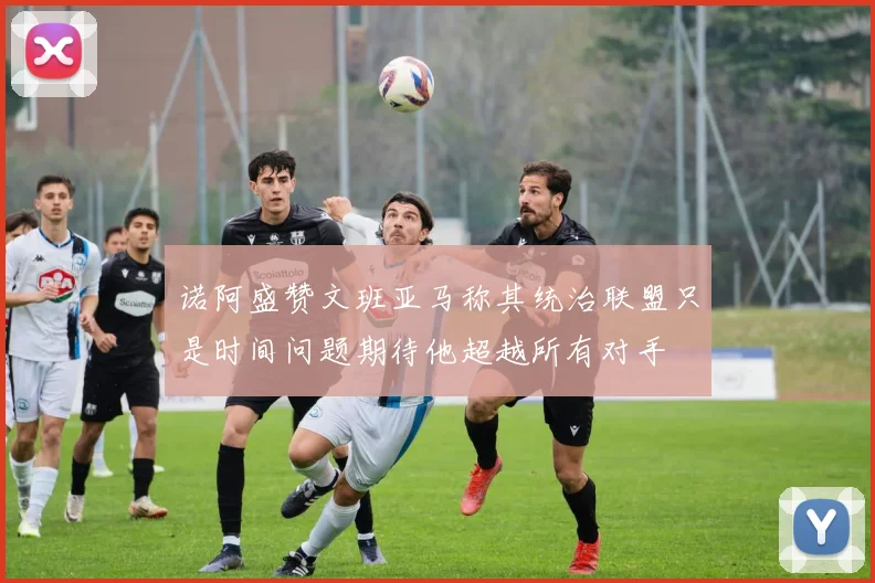 诺阿盛赞文班亚马称其统治联盟只是时间问题期待他超越所有对手