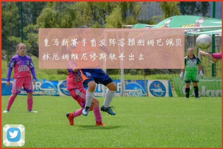 皇马新赛季首发阵容预测姆巴佩贝林厄姆维尼修斯联手出击