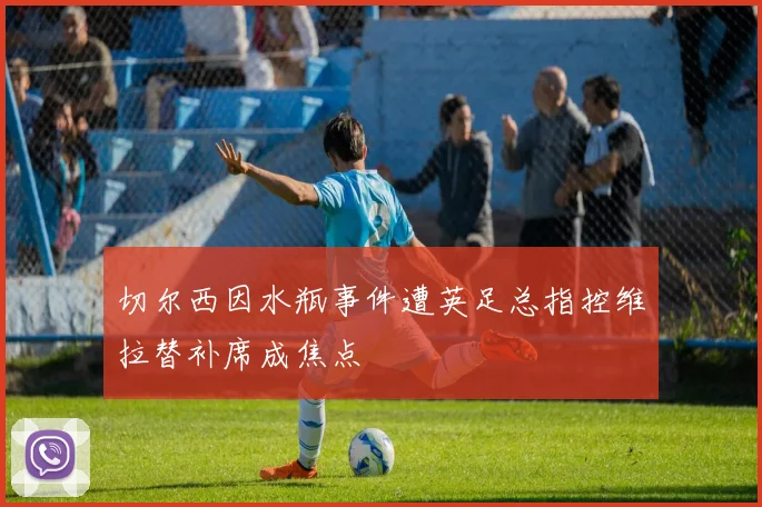 切尔西因水瓶事件遭英足总指控维拉替补席成焦点