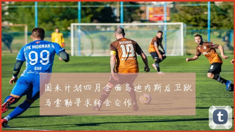 国米计划四月会面乌迪内斯后卫欧马索勒寻求转会合作