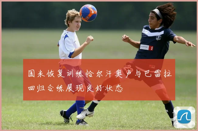 国米恢复训练恰尔汗奥卢与巴雷拉回归合练展现良好状态