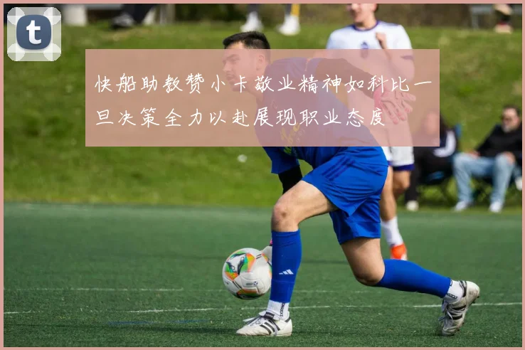 快船助教赞小卡敬业精神如科比一旦决策全力以赴展现职业态度