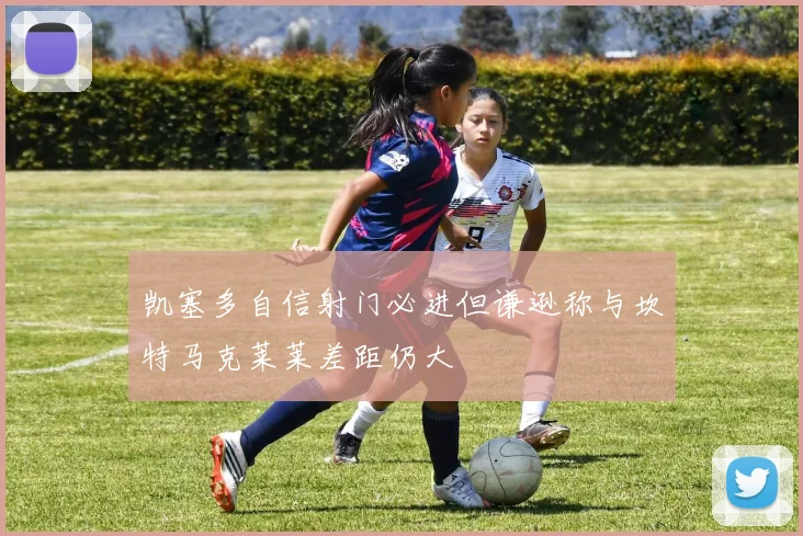 凯塞多自信射门必进但谦逊称与坎特马克莱莱差距仍大