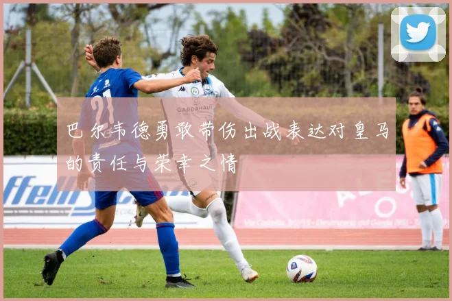 巴尔韦德勇敢带伤出战表达对皇马的责任与荣幸之情