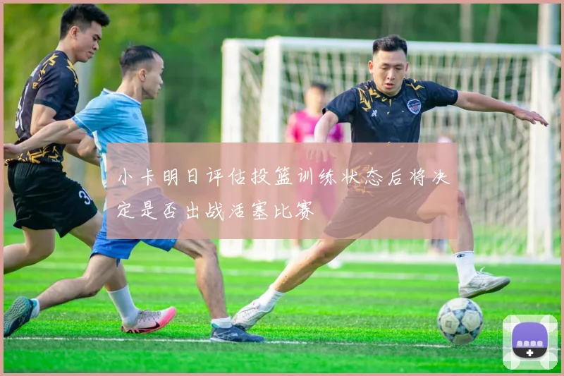 小卡明日评估投篮训练状态后将决定是否出战活塞比赛