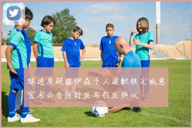 球迷质疑赫伊森个人道歉缺乏诚意官方公告何时发布引发热议