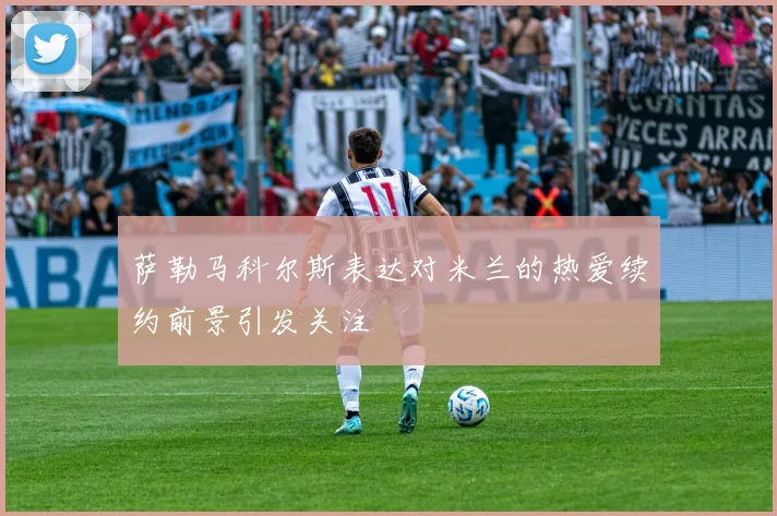 萨勒马科尔斯表达对米兰的热爱续约前景引发关注