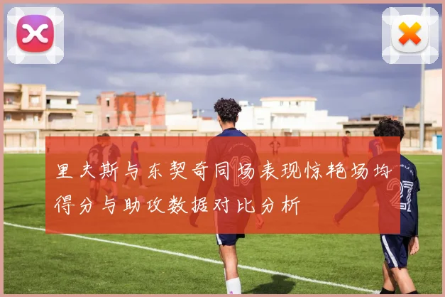 里夫斯与东契奇同场表现惊艳场均得分与助攻数据对比分析