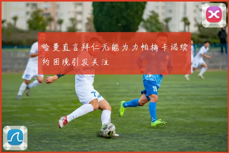 哈曼直言拜仁无能为力帕梅卡诺续约困境引发关注