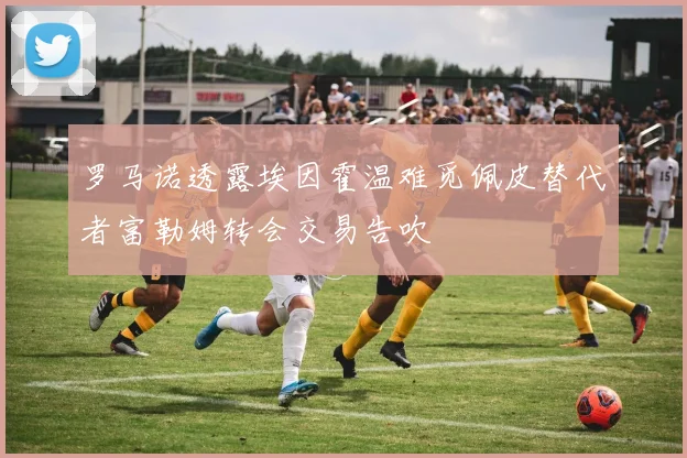 罗马诺透露埃因霍温难觅佩皮替代者富勒姆转会交易告吹